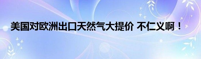 美国对欧洲出口天然气大提价 不仁义啊！