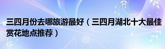 三四月份去哪旅游最好（三四月湖北十大最佳赏花地点推荐）