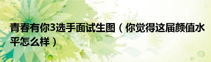 青春有你3选手面试生图（你觉得这届颜值水平怎么样）