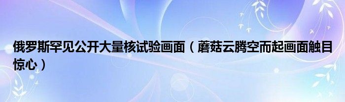 俄罗斯罕见公开大量核试验画面（蘑菇云腾空而起画面触目惊心）