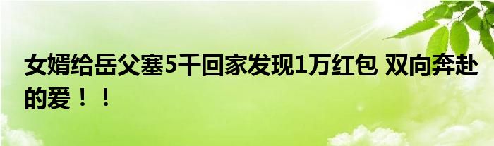 女婿给岳父塞5千回家发现1万红包 双向奔赴的爱！！