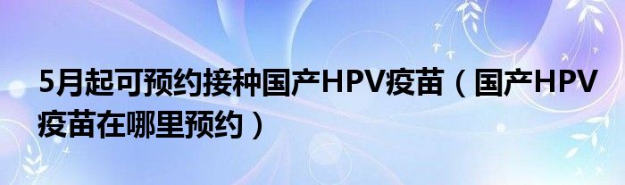 5月起可预约接种国产HPV疫苗（国产HPV疫苗在哪里预约）