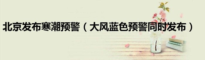 北京发布寒潮预警（大风蓝色预警同时发布）