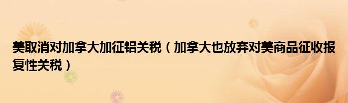 美取消对加拿大加征铝关税（加拿大也放弃对美商品征收报复性关税）