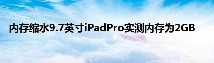 内存缩水9.7英寸iPadPro实测内存为2GB