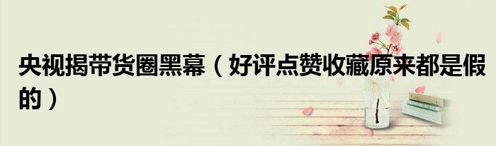 央视揭带货圈黑幕（好评点赞收藏原来都是假的）