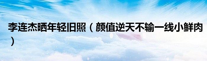 李连杰晒年轻旧照（颜值逆天不输一线小鲜肉）