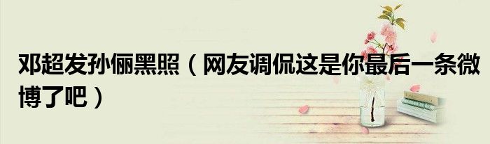 邓超发孙俪黑照（网友调侃这是你最后一条微博了吧）