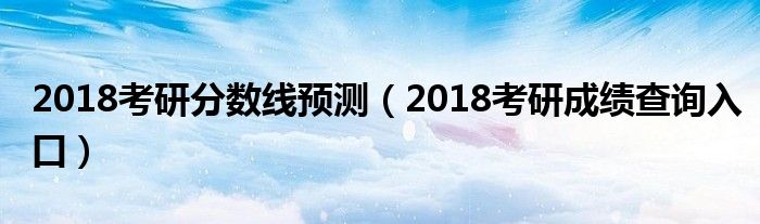 2018考研分数线预测（2018考研成绩查询入口）