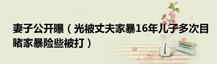 妻子公开曝（光被丈夫家暴16年儿子多次目睹家暴险些被打）
