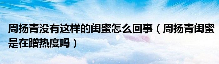 周扬青没有这样的闺蜜怎么回事（周扬青闺蜜是在蹭热度吗）