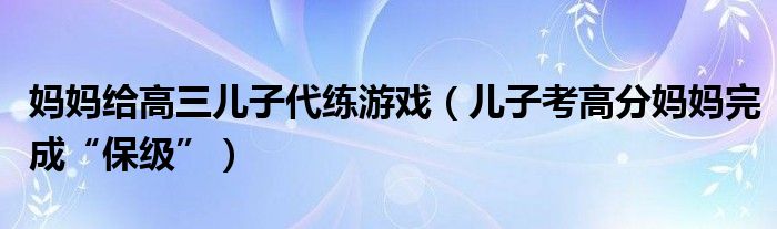 妈妈给高三儿子代练游戏（儿子考高分妈妈完成“保级”）
