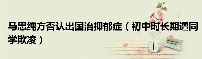 马思纯方否认出国治抑郁症（初中时长期遭同学欺凌）