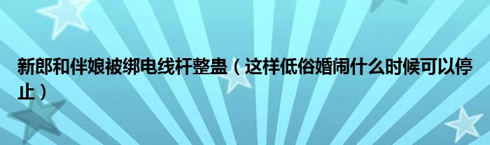 新郎和伴娘被绑电线杆整蛊（这样低俗婚闹什么时候可以停止）