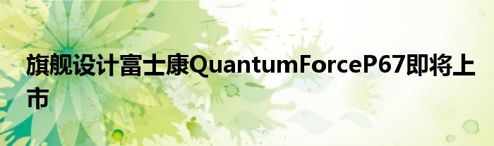 旗舰设计富士康QuantumForceP67即将上市