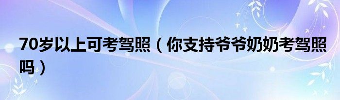 70岁以上可考驾照（你支持爷爷奶奶考驾照吗）