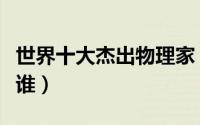 世界十大杰出物理家（世界十大杰出物理家是谁）