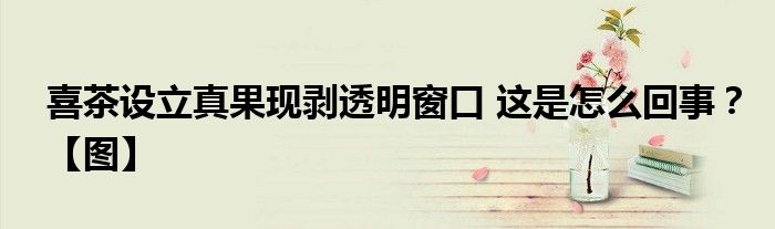 喜茶设立真果现剥透明窗口 这是怎么回事？【图】