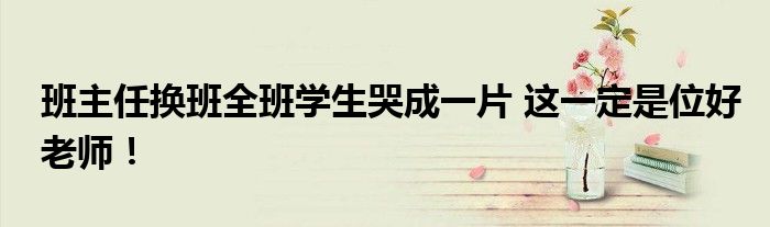 班主任换班全班学生哭成一片 这一定是位好老师！