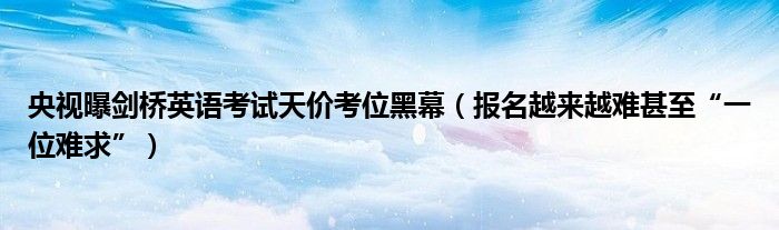 央视曝剑桥英语考试天价考位黑幕（报名越来越难甚至“一位难求”）