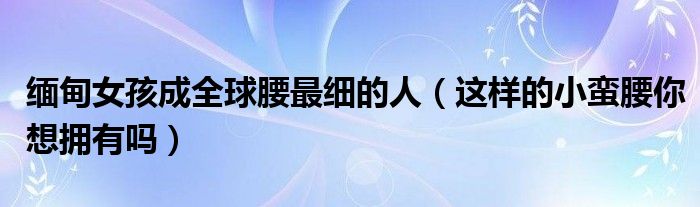 缅甸女孩成全球腰最细的人（这样的小蛮腰你想拥有吗）