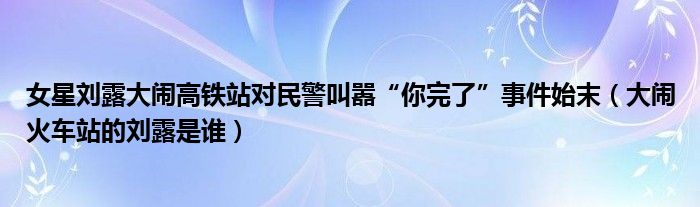 女星刘露大闹高铁站对民警叫嚣“你完了”事件始末（大闹火车站的刘露是谁）
