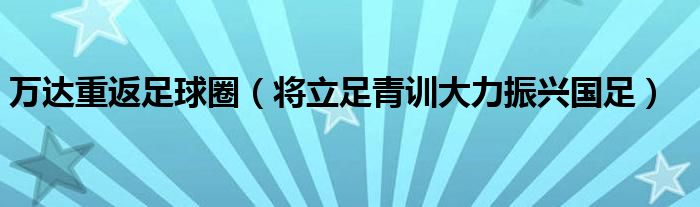 万达重返足球圈（将立足青训大力振兴国足）