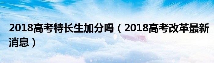 2018高考特长生加分吗（2018高考改革最新消息）