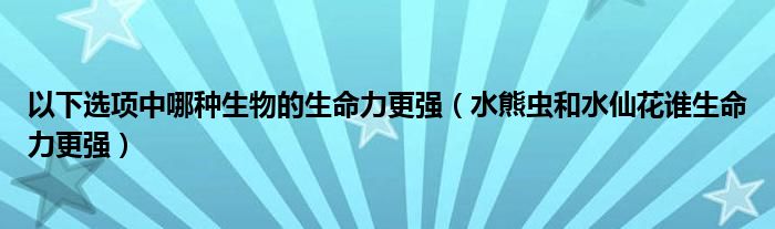 以下选项中哪种生物的生命力更强（水熊虫和水仙花谁生命力更强）