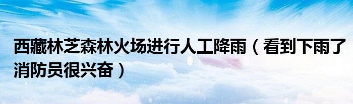 西藏林芝森林火场进行人工降雨（看到下雨了消防员很兴奋）