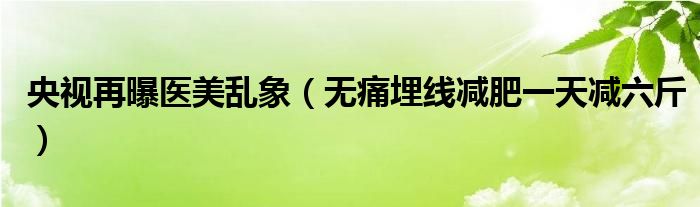 央视再曝医美乱象（无痛埋线减肥一天减六斤）