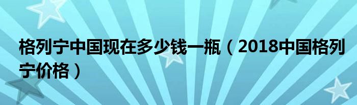 格列宁中国现在多少钱一瓶（2018中国格列宁价格）