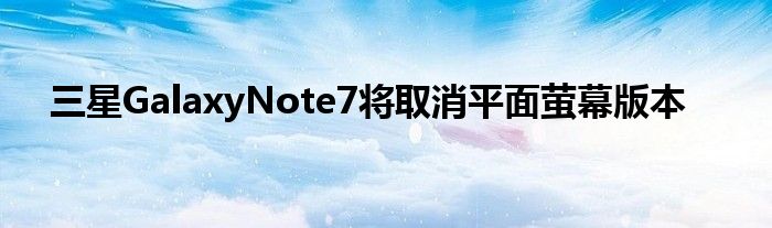 三星GalaxyNote7将取消平面萤幕版本