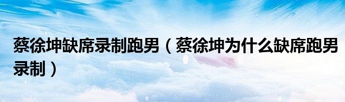 蔡徐坤缺席录制跑男（蔡徐坤为什么缺席跑男录制）