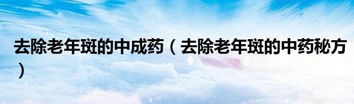 去除老年斑的中成药（去除老年斑的中药秘方）