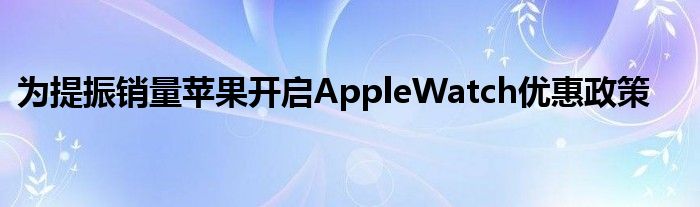 为提振销量苹果开启AppleWatch优惠政策