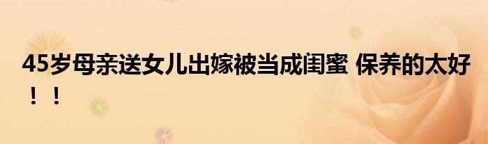45岁母亲送女儿出嫁被当成闺蜜 保养的太好！！