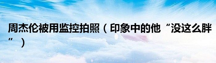周杰伦被用监控拍照（印象中的他“没这么胖”）