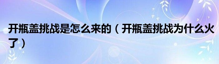 开瓶盖挑战是怎么来的（开瓶盖挑战为什么火了）