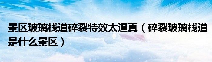  景区玻璃栈道碎裂特效太逼真（碎裂玻璃栈道是什么景区）