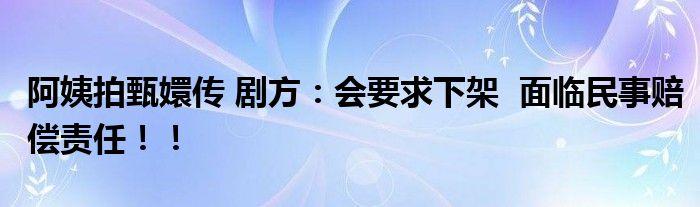 阿姨拍甄嬛传 剧方：会要求下架  面临民事赔偿责任！！