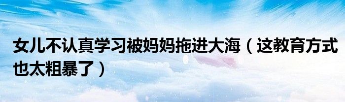 女儿不认真学习被妈妈拖进大海（这教育方式也太粗暴了）