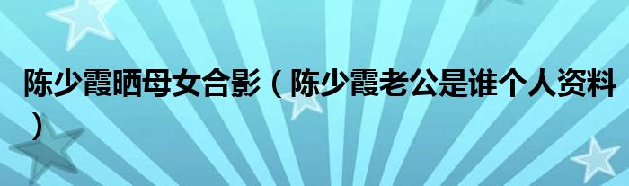 陈少霞晒母女合影（陈少霞老公是谁个人资料）
