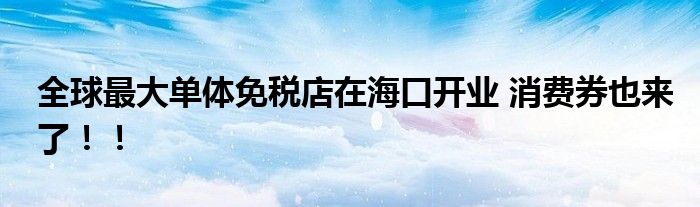 全球最大单体免税店在海口开业 消费券也来了！！
