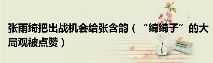 张雨绮把出战机会给张含韵（“绮绮子”的大局观被点赞）