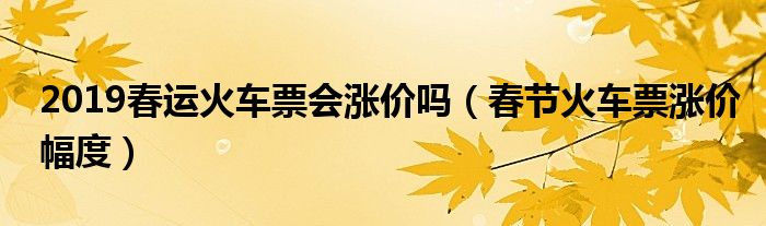 2019春运火车票会涨价吗（春节火车票涨价幅度）