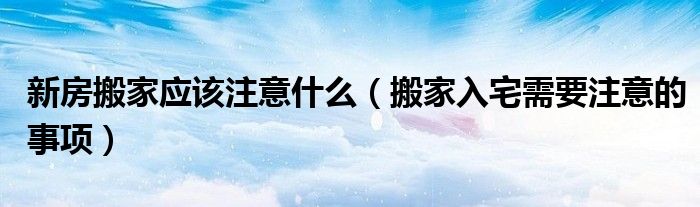 新房搬家应该注意什么（搬家入宅需要注意的事项）