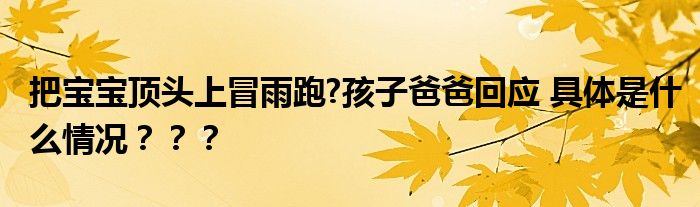 把宝宝顶头上冒雨跑?孩子爸爸回应 具体是什么情况？？？