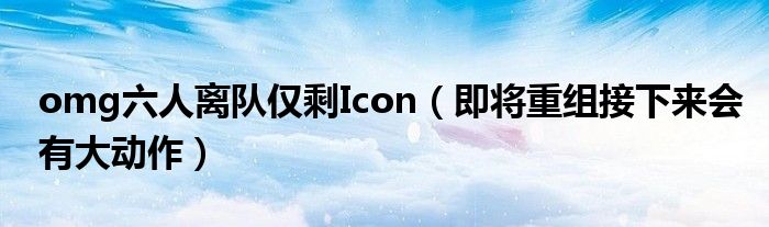 omg六人离队仅剩Icon（即将重组接下来会有大动作）