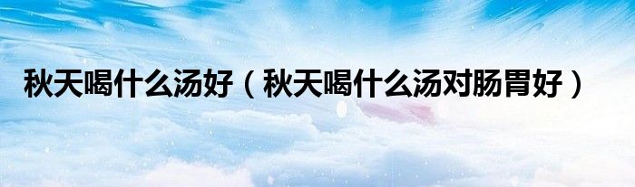 秋天喝什么汤好（秋天喝什么汤对肠胃好）